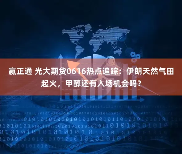 赢正通 光大期货0616热点追踪：伊朗天然气田起火，甲醇还有入场机会吗？