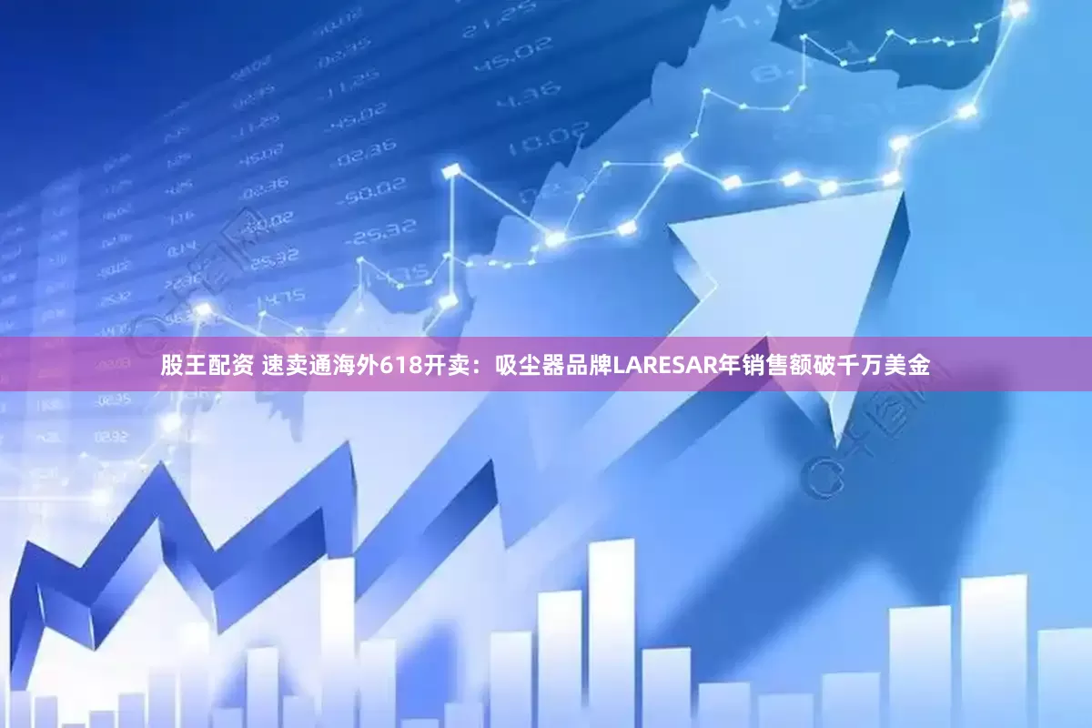 股王配资 速卖通海外618开卖：吸尘器品牌LARESAR年销售额破千万美金