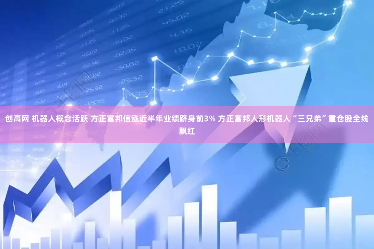 创高网 机器人概念活跃 方正富邦信泓近半年业绩跻身前3% 方正富邦人形机器人“三兄弟”重仓股全线飘红