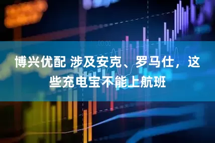 博兴优配 涉及安克、罗马仕，这些充电宝不能上航班