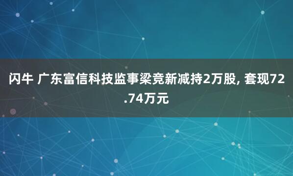 闪牛 广东富信科技监事梁竞新减持2万股, 套现72.74万元