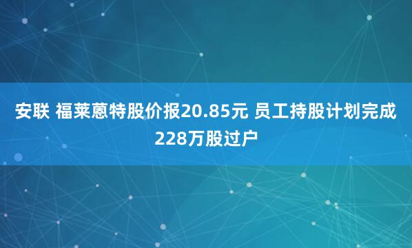 安联 福莱蒽特股价报20.85元 员工持股计划完成228万股过户