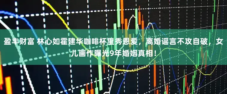 盈丰财富 林心如霍建华咖啡杯里秀恩爱，离婚谣言不攻自破，女儿画作曝光9年婚姻真相！