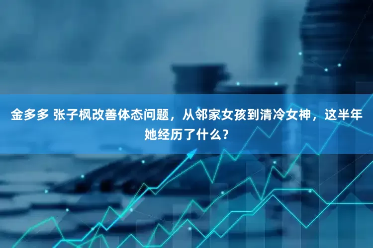 金多多 张子枫改善体态问题，从邻家女孩到清冷女神，这半年她经历了什么？