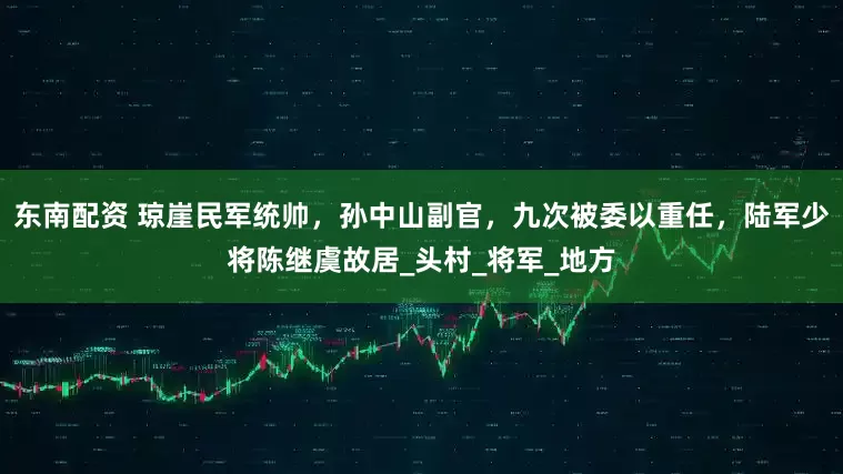 东南配资 琼崖民军统帅，孙中山副官，九次被委以重任，陆军少将陈继虞故居_头村_将军_地方