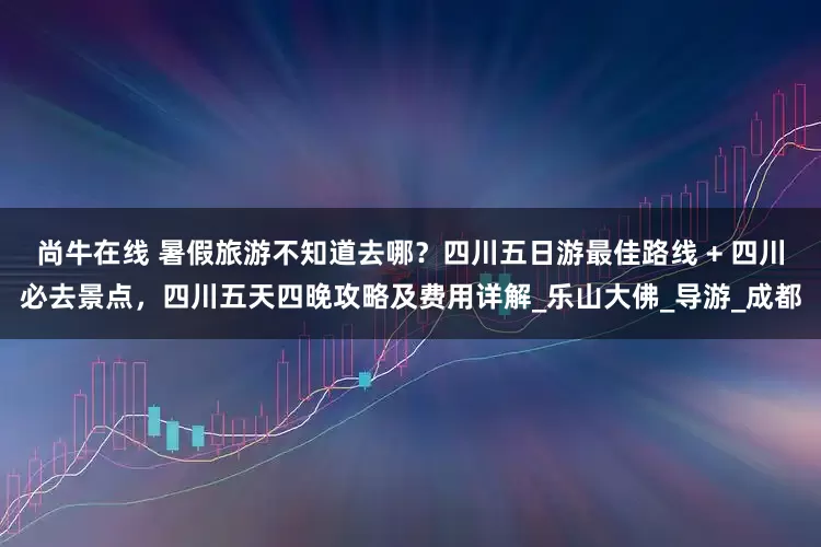 尚牛在线 暑假旅游不知道去哪？四川五日游最佳路线 + 四川必去景点，四川五天四晚攻略及费用详解_乐山大佛_导游_成都