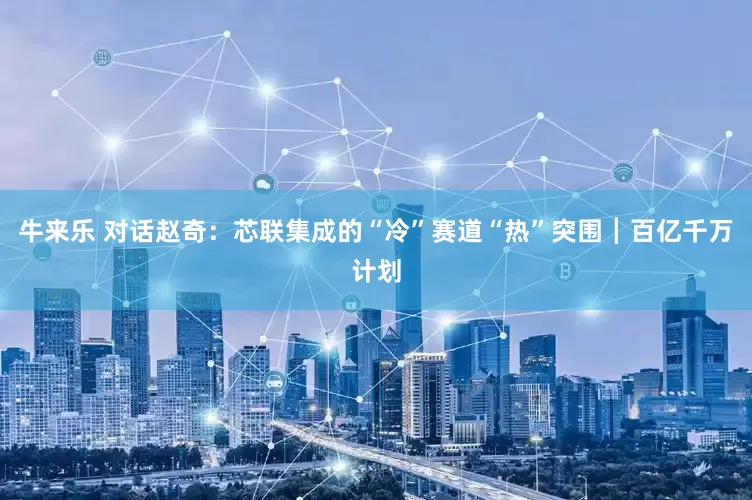 牛来乐 对话赵奇：芯联集成的“冷”赛道“热”突围┃百亿千万计划