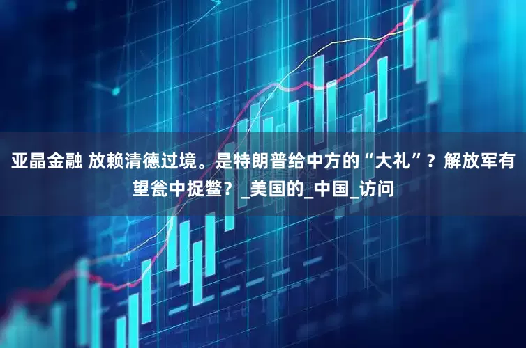 亚晶金融 放赖清德过境。是特朗普给中方的“大礼”？解放军有望瓮中捉鳖？_美国的_中国_访问