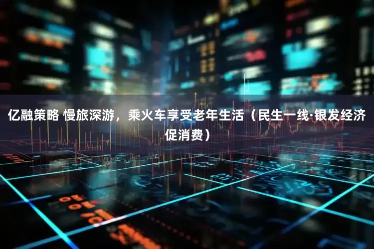 亿融策略 慢旅深游，乘火车享受老年生活（民生一线·银发经济促消费）