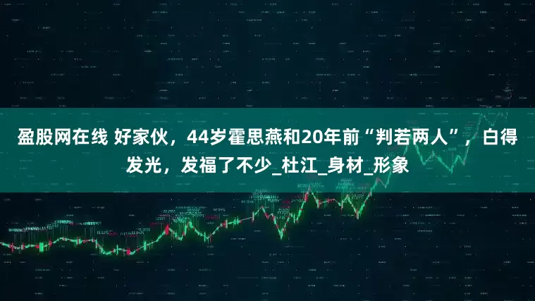 盈股网在线 好家伙，44岁霍思燕和20年前“判若两人”，白得发光，发福了不少_杜江_身材_形象