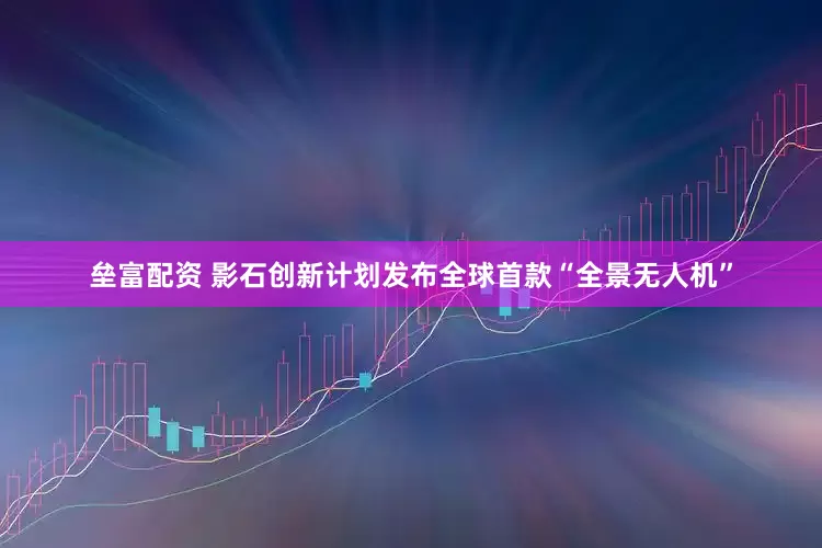 垒富配资 影石创新计划发布全球首款“全景无人机”