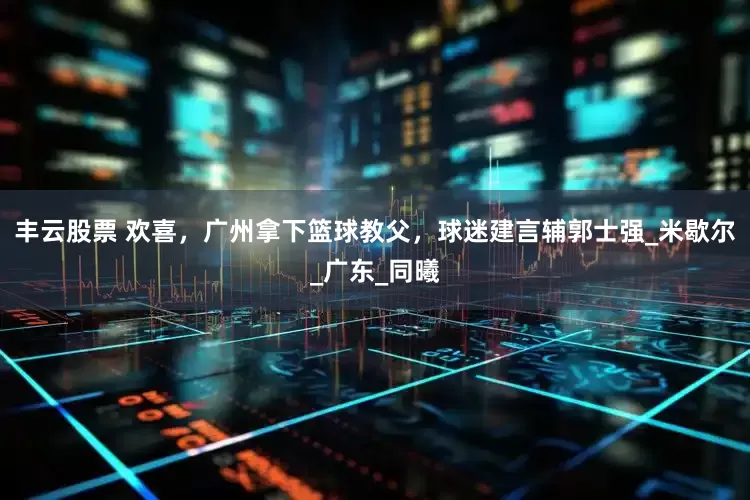 丰云股票 欢喜，广州拿下篮球教父，球迷建言辅郭士强_米歇尔_广东_同曦