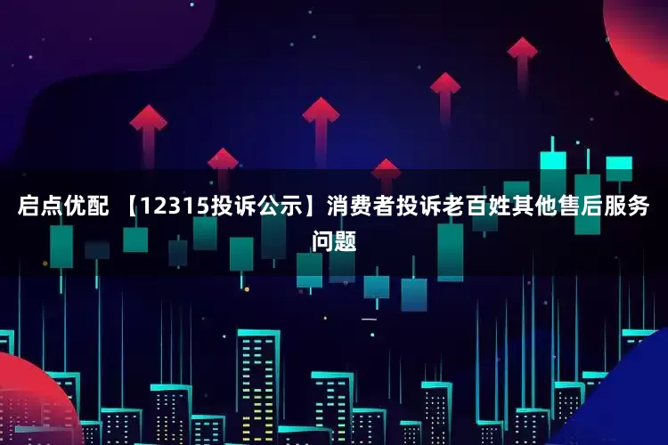 启点优配 【12315投诉公示】消费者投诉老百姓其他售后服务问题