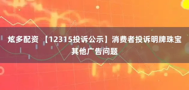 炫多配资 【12315投诉公示】消费者投诉明牌珠宝其他广告问题