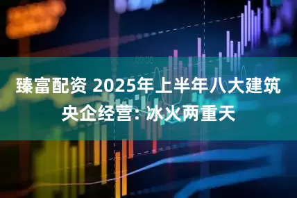 臻富配资 2025年上半年八大建筑央企经营: 冰火两重天