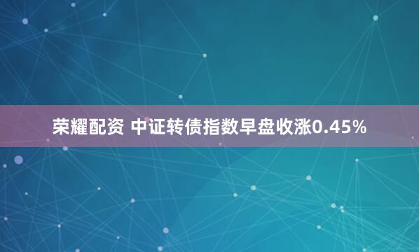 荣耀配资 中证转债指数早盘收涨0.45%