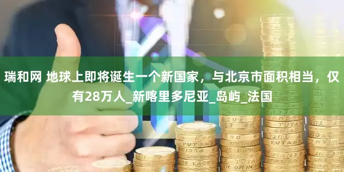 瑞和网 地球上即将诞生一个新国家，与北京市面积相当，仅有28万人_新喀里多尼亚_岛屿_法国