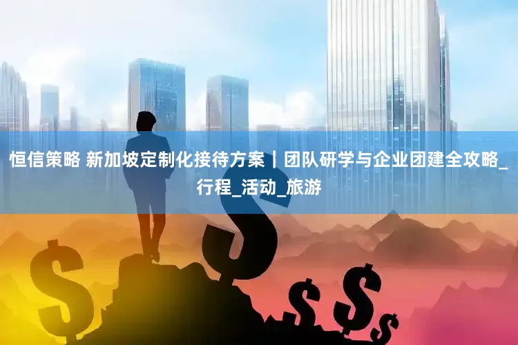 恒信策略 新加坡定制化接待方案｜团队研学与企业团建全攻略_行程_活动_旅游