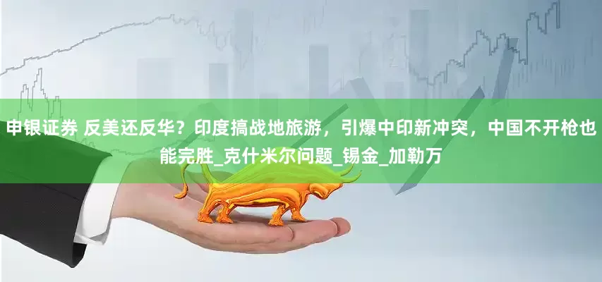 申银证券 反美还反华？印度搞战地旅游，引爆中印新冲突，中国不开枪也能完胜_克什米尔问题_锡金_加勒万