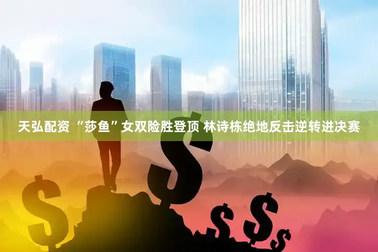 天弘配资 “莎鱼”女双险胜登顶 林诗栋绝地反击逆转进决赛