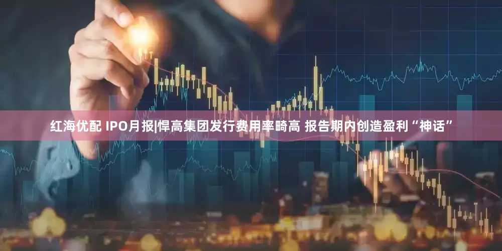 红海优配 IPO月报|悍高集团发行费用率畸高 报告期内创造盈利“神话”