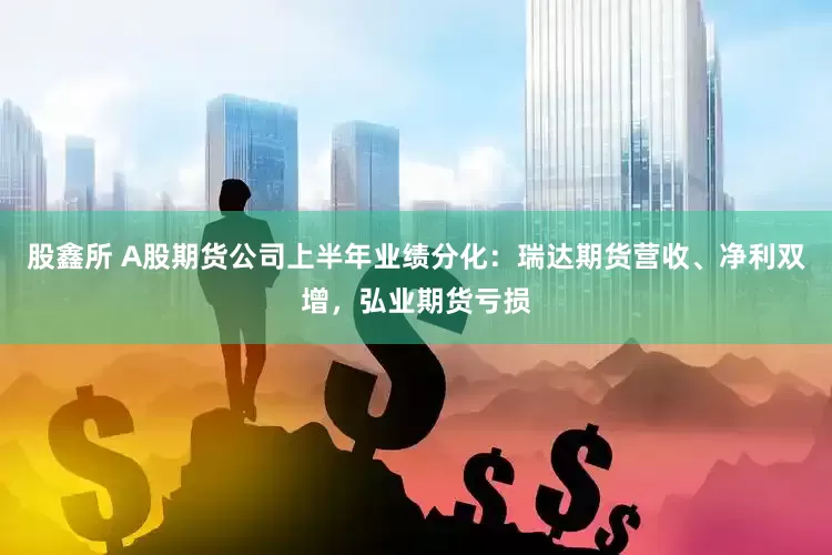 股鑫所 A股期货公司上半年业绩分化：瑞达期货营收、净利双增，弘业期货亏损