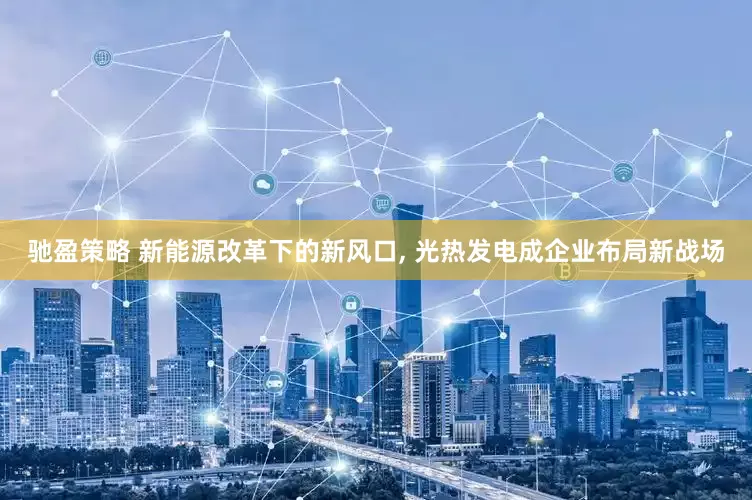 驰盈策略 新能源改革下的新风口, 光热发电成企业布局新战场