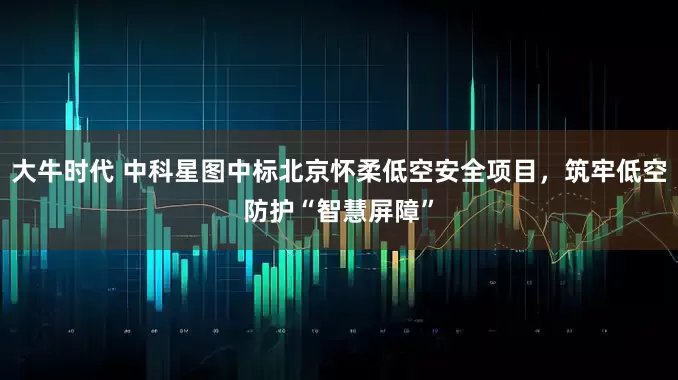 大牛时代 中科星图中标北京怀柔低空安全项目,筑牢低空防护“智慧屏障”