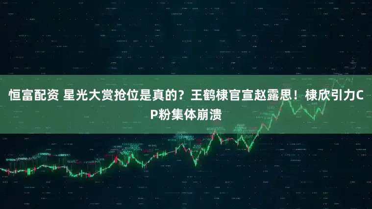 恒富配资 星光大赏抢位是真的？王鹤棣官宣赵露思！棣欣引力CP粉集体崩溃