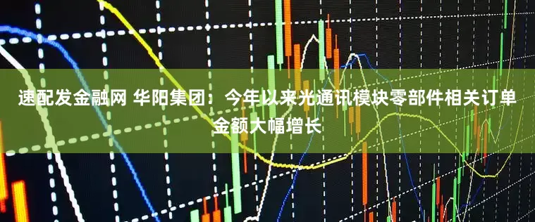 速配发金融网 华阳集团：今年以来光通讯模块零部件相关订单金额大幅增长